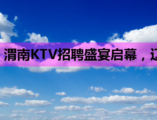 渭南KTV招聘盛宴启幕，辽阳会所与钦州夜场同步纳新