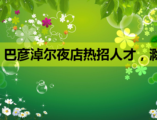 巴彦淖尔夜店热招人才，滁州酒吧模特与临夏KTV公关职位空缺