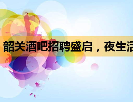 韶关酒吧招聘盛启，夜生活新篇章等你来揭幕