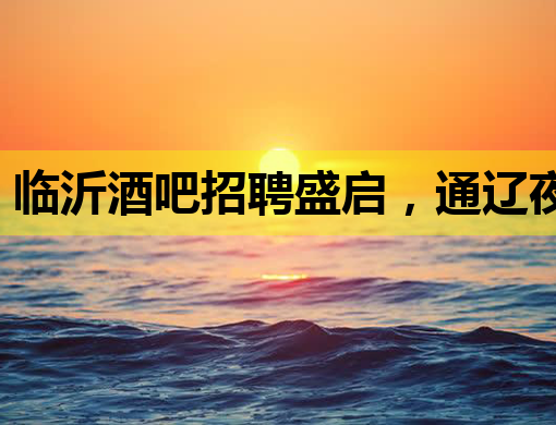 临沂酒吧招聘盛启，通辽夜店公关同步纳新，长沙KTV行业迎人才潮