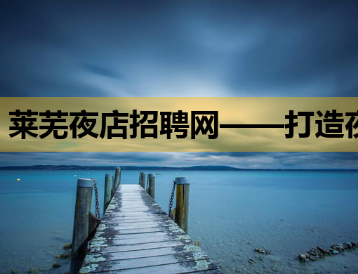莱芜夜店招聘网——打造夜生活职场新选择