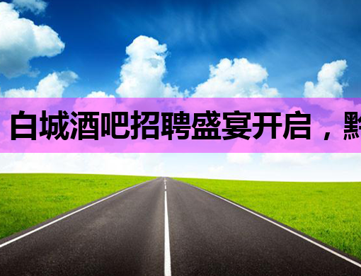 白城酒吧招聘盛宴开启，黔南夜场公关诚邀英才，共赴丽江夜总会梦幻之旅