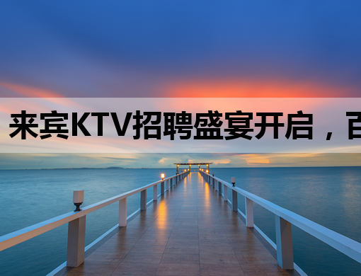 来宾KTV招聘盛宴开启，百色会所与长春夜总会同步热招！