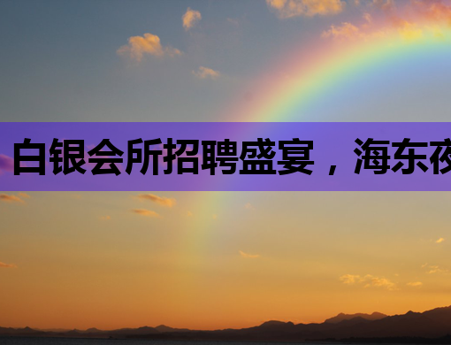 白银会所招聘盛宴，海东夜场与楚雄KTV职位抢先看