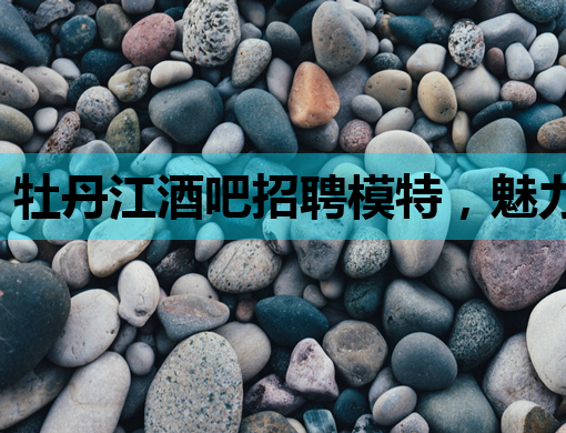 牡丹江酒吧招聘模特，魅力夜生活等你来闪耀