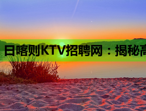 日喀则KTV招聘网：揭秘高薪娱乐行业求职内幕与职业发展指南