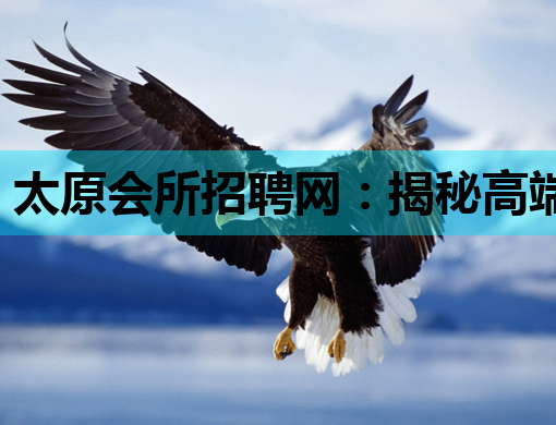 太原会所招聘网：揭秘高端娱乐行业求职内幕与趋势