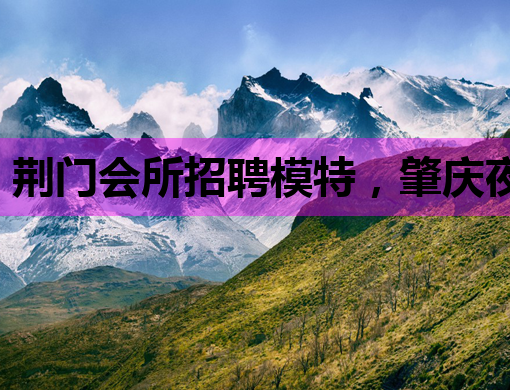 荆门会所招聘模特，肇庆夜店公关与枣庄夜场服务员同步热招