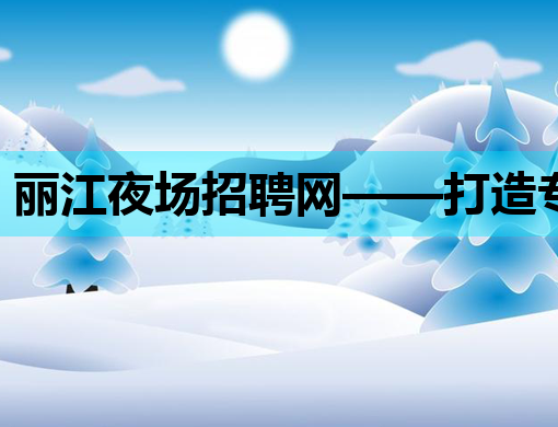 丽江夜场招聘网——打造专业娱乐人才交流平台
