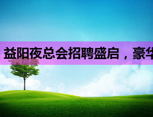 益阳夜总会招聘盛启，豪华铁岭会所与巴彦淖尔KTV同步纳新