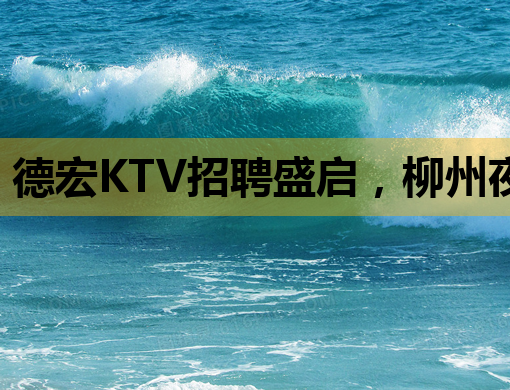 德宏KTV招聘盛启，柳州夜总会招聘信息同步更新，合肥夜店人才