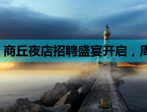 商丘夜店招聘盛宴开启，周口KTV与铁岭会所同步纳新