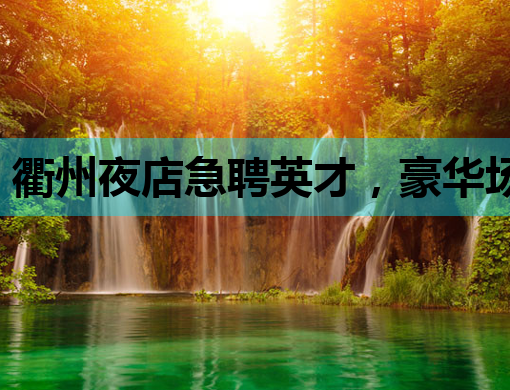 衢州夜店急聘英才，豪华场所诚邀您的加入！