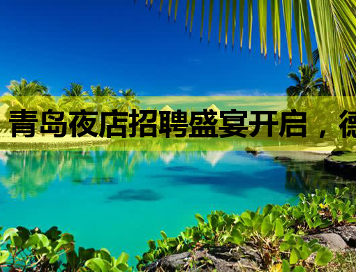 青岛夜店招聘盛宴开启，德宏会所诚邀英才加入