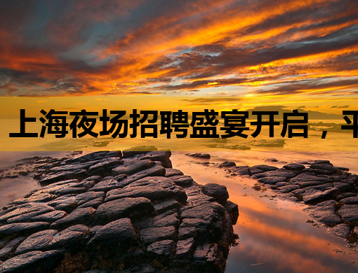 上海夜场招聘盛宴开启，平凉会所与庆阳KTV诚邀英才加入！