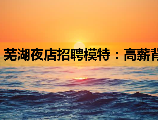 芜湖夜店招聘模特：高薪背后的机遇与挑战深度解析